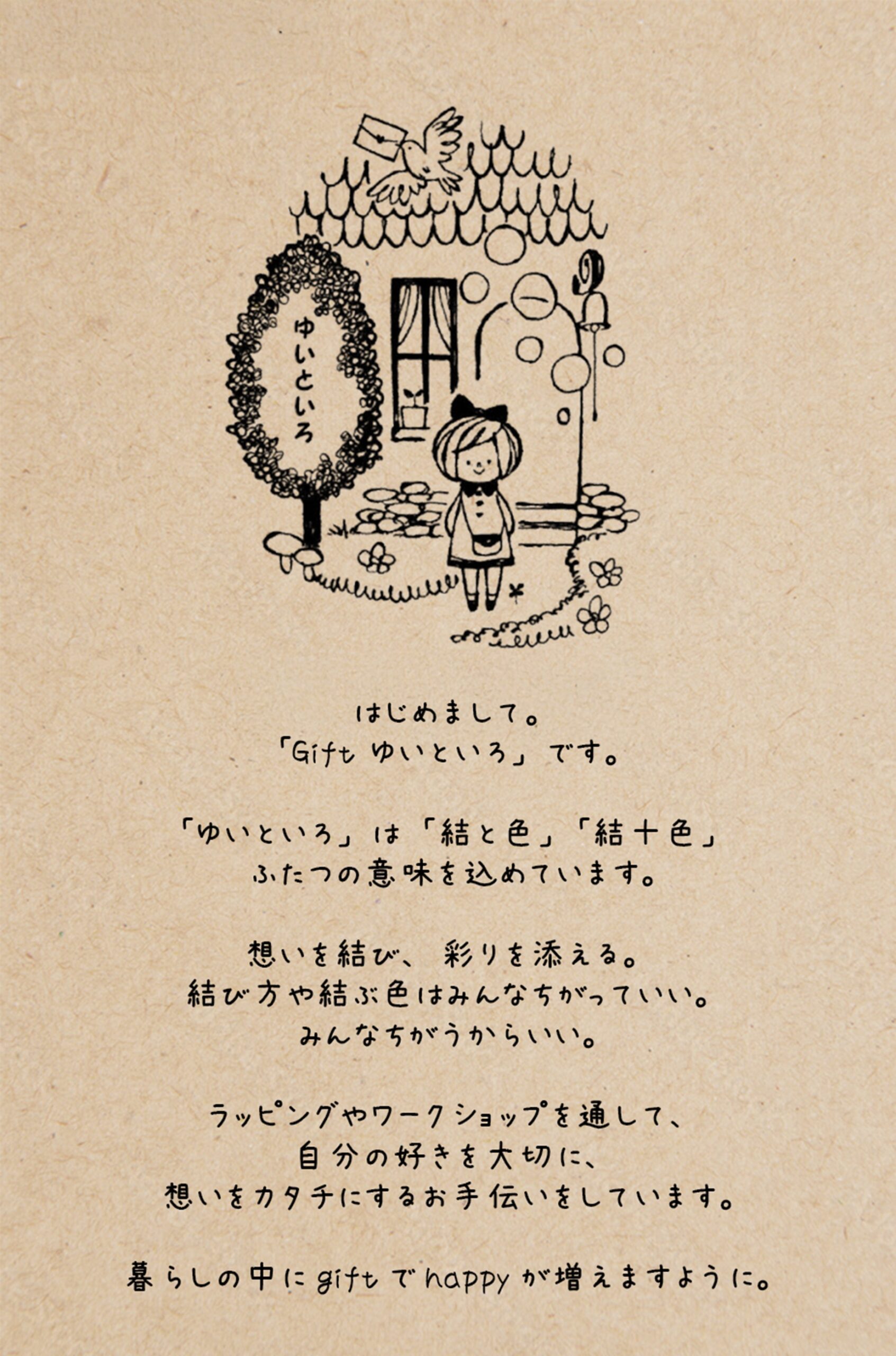 はじめまして。「Gift ゆいといろ」です。「ゆいといろ」は「結と色」「結十色」ふたつの意味を込めています。思いを結び、彩りを添える。結び方や結ぶ色はみんなちがっていい。みんなちがうからいい。ラッピングやワークショップを通して、自分の好きを大切に、想いをカタチにするお手伝いをしています。暮らしの中にgiftでhappyが増えますように。