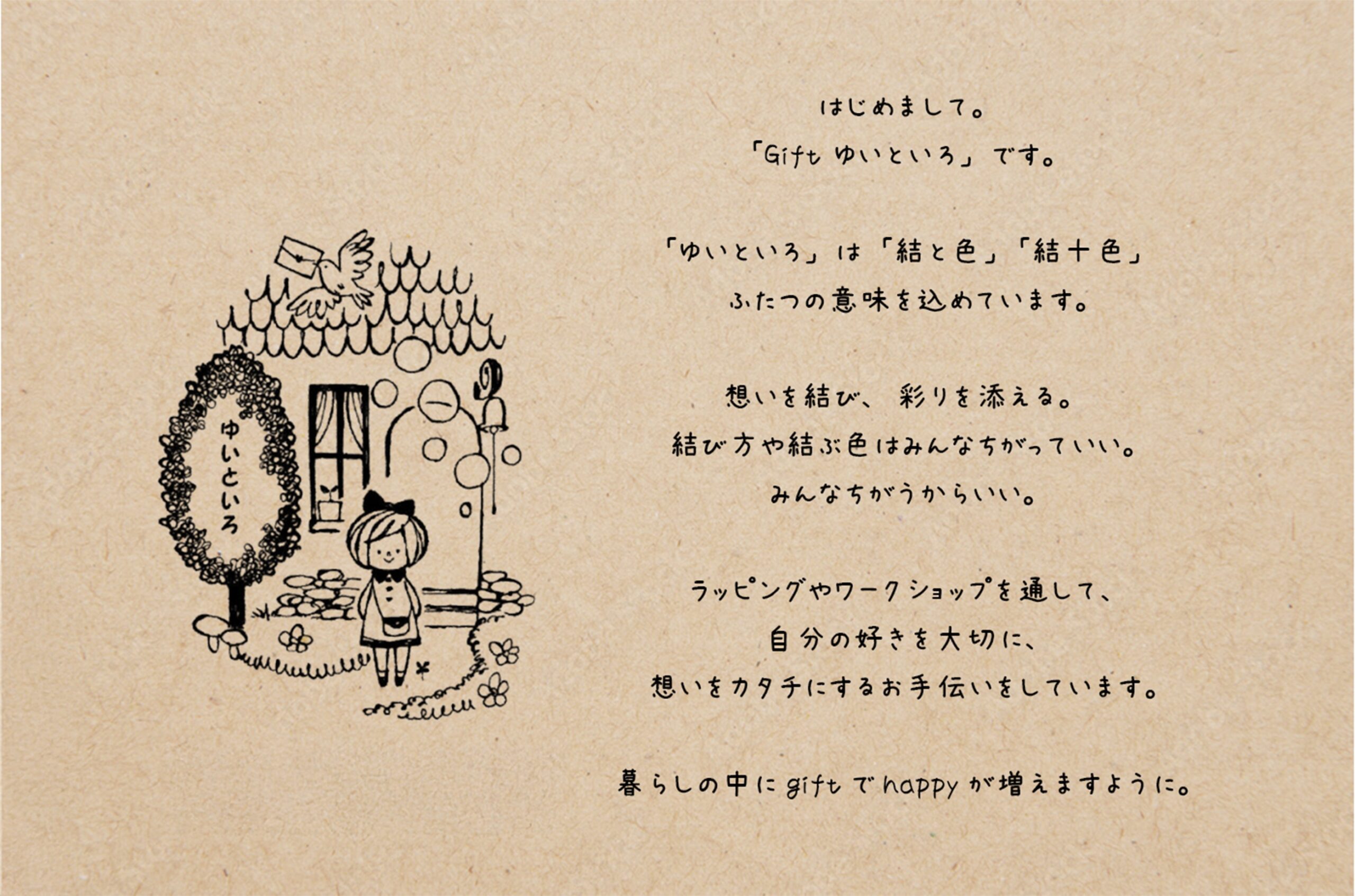 はじめまして。「Gift ゆいといろ」です。「ゆいといろ」は「結と色」「結十色」ふたつの意味を込めています。思いを結び、彩りを添える。結び方や結ぶ色はみんなちがっていい。みんなちがうからいい。ラッピングやワークショップを通して、自分の好きを大切に、想いをカタチにするお手伝いをしています。暮らしの中にgiftでhappyが増えますように。