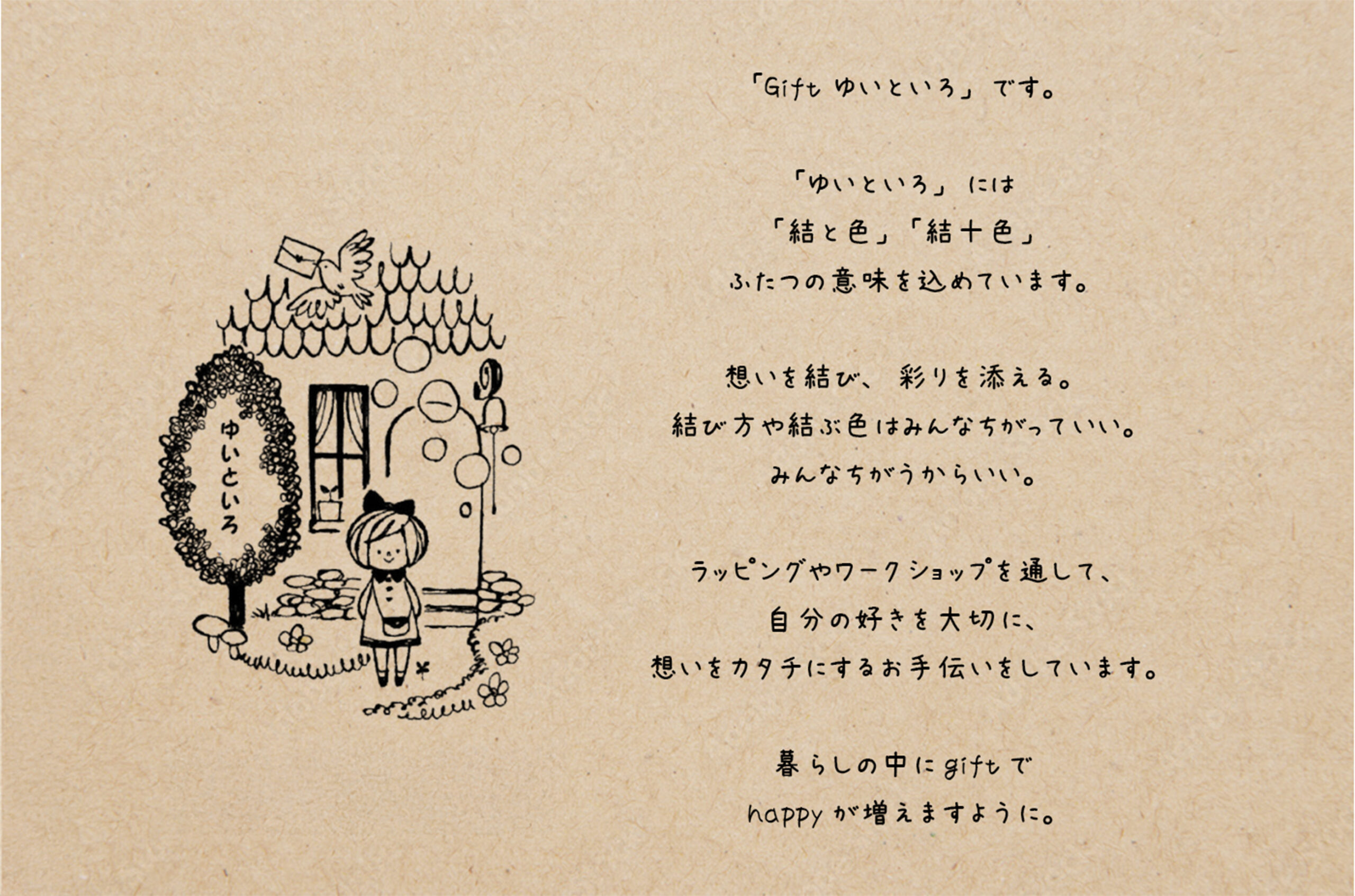 はじめまして。「Gift ゆいといろ」です。「ゆいといろ」は「結と色」「結十色」ふたつの意味を込めています。思いを結び、彩りを添える。結び方や結ぶ色はみんなちがっていい。みんなちがうからいい。ラッピングやワークショップを通して、自分の好きを大切に、想いをカタチにするお手伝いをしています。暮らしの中にgiftでhappyが増えますように。