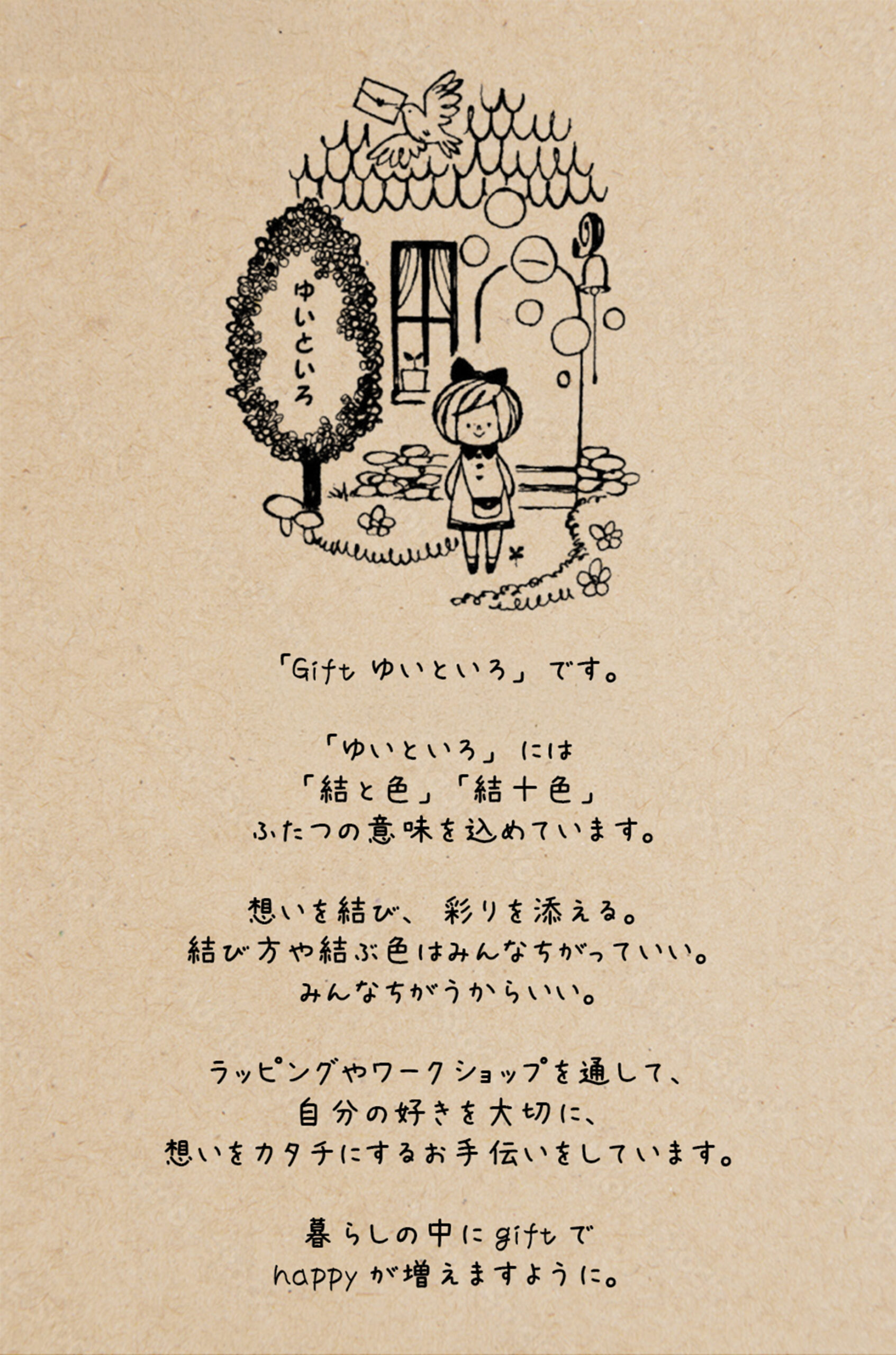 はじめまして。「Gift ゆいといろ」です。「ゆいといろ」は「結と色」「結十色」ふたつの意味を込めています。思いを結び、彩りを添える。結び方や結ぶ色はみんなちがっていい。みんなちがうからいい。ラッピングやワークショップを通して、自分の好きを大切に、想いをカタチにするお手伝いをしています。暮らしの中にgiftでhappyが増えますように。